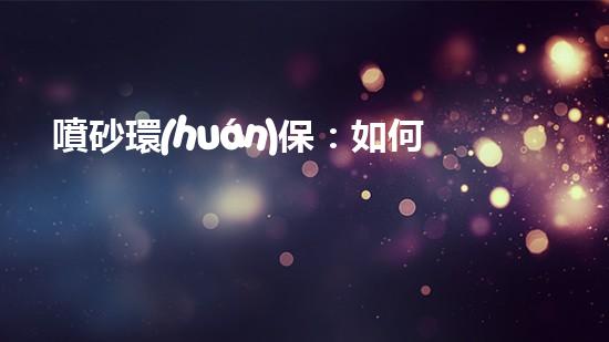 噴砂環(huán)保：如何減少環(huán)境污染并提高生產(chǎn)效率？
